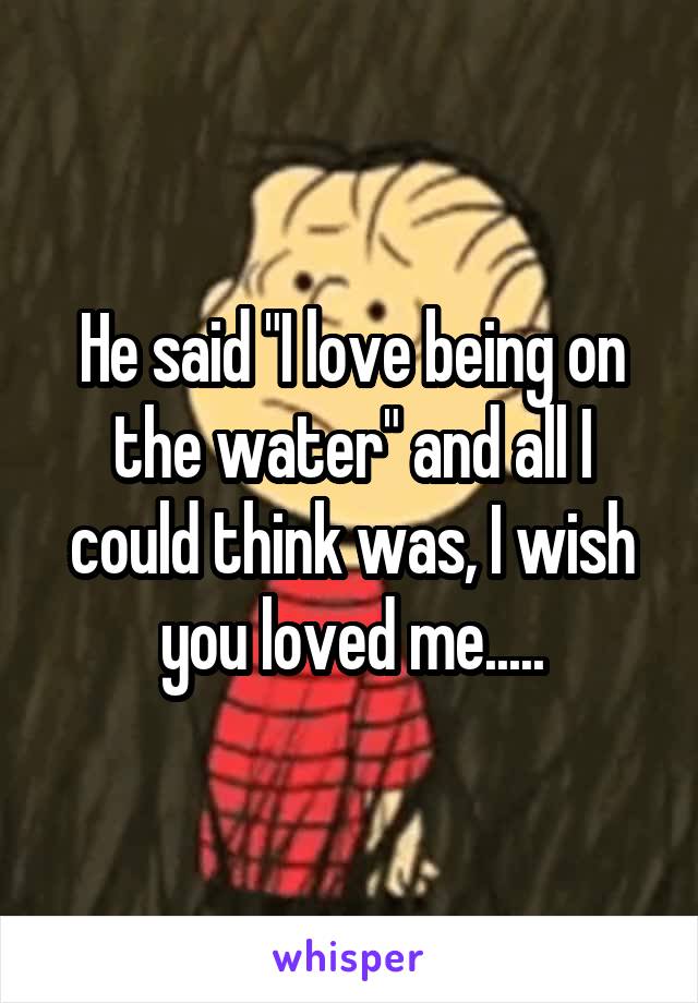 He said "I love being on the water" and all I could think was, I wish you loved me.....