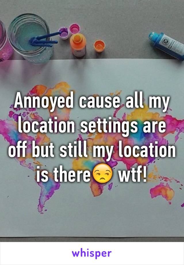 Annoyed cause all my location settings are off but still my location is there😒 wtf! 