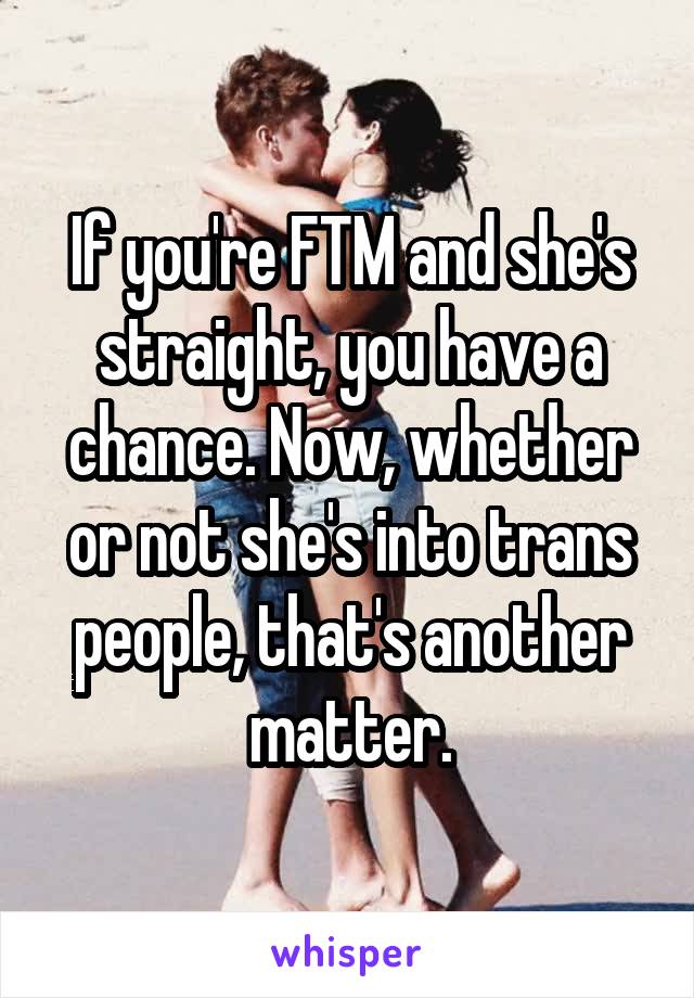 If you're FTM and she's straight, you have a chance. Now, whether or not she's into trans people, that's another matter.