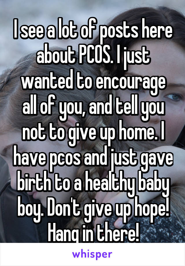 I see a lot of posts here about PCOS. I just wanted to encourage all of you, and tell you not to give up home. I have pcos and just gave birth to a healthy baby boy. Don't give up hope! Hang in there!