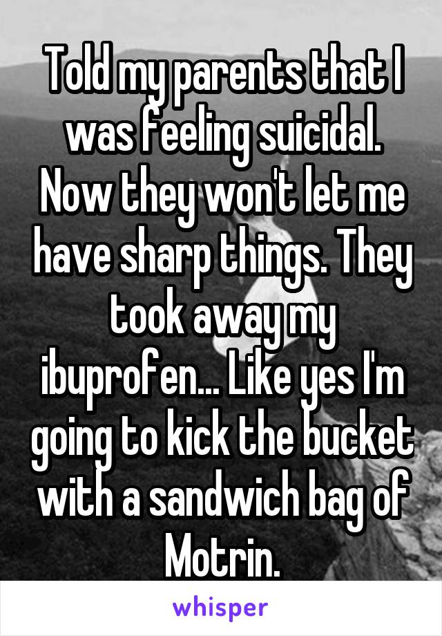 Told my parents that I was feeling suicidal. Now they won't let me have sharp things. They took away my ibuprofen... Like yes I'm going to kick the bucket with a sandwich bag of Motrin.