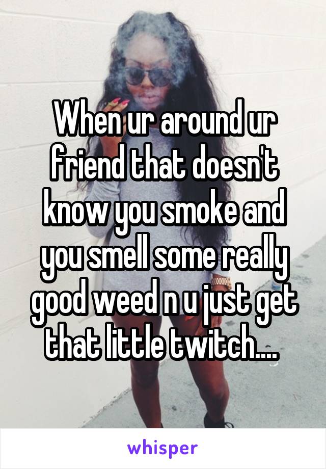 When ur around ur friend that doesn't know you smoke and you smell some really good weed n u just get that little twitch.... 
