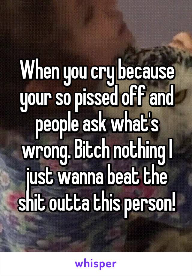 When you cry because your so pissed off and people ask what's wrong. Bitch nothing I just wanna beat the shit outta this person!