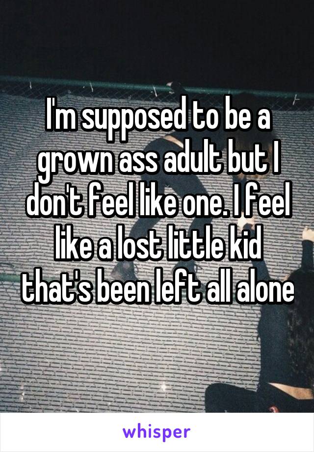 I'm supposed to be a grown ass adult but I don't feel like one. I feel like a lost little kid that's been left all alone 