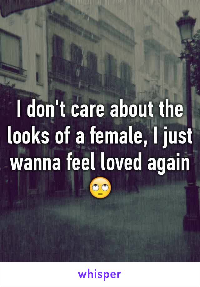 I don't care about the looks of a female, I just wanna feel loved again 🙄