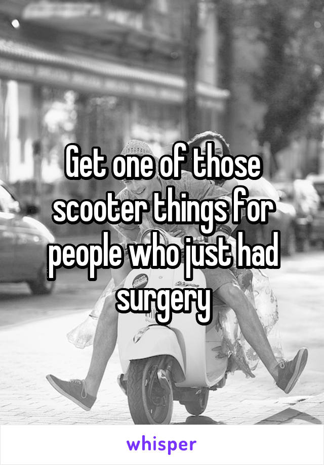 Get one of those scooter things for people who just had surgery