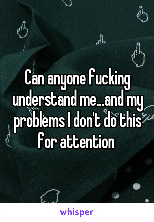 Can anyone fucking understand me...and my problems I don't do this for attention 