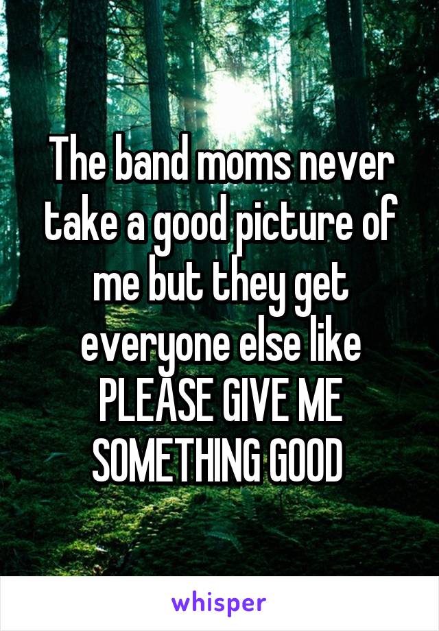 The band moms never take a good picture of me but they get everyone else like PLEASE GIVE ME SOMETHING GOOD 