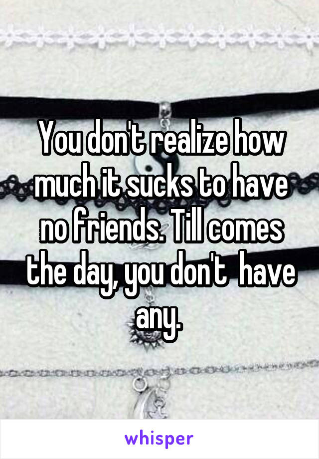 You don't realize how much it sucks to have no friends. Till comes the day, you don't  have any. 