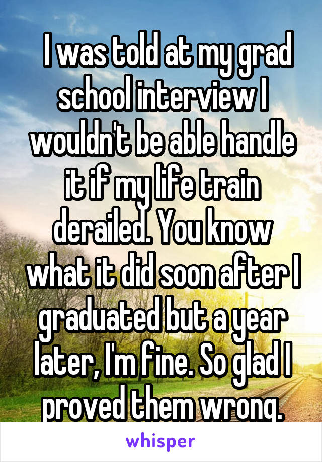   I was told at my grad school interview I wouldn't be able handle it if my life train derailed. You know what it did soon after I graduated but a year later, I'm fine. So glad I proved them wrong.
