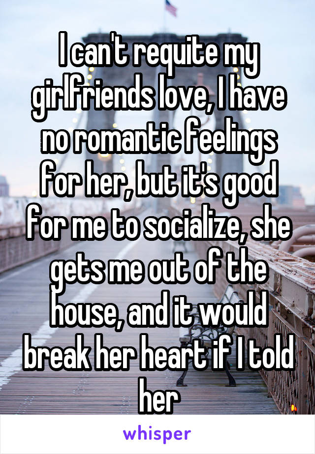 I can't requite my girlfriends love, I have no romantic feelings for her, but it's good for me to socialize, she gets me out of the house, and it would break her heart if I told her