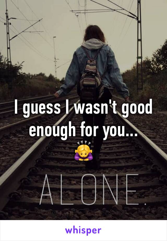 I guess I wasn't good enough for you... 
🙇‍♀️
