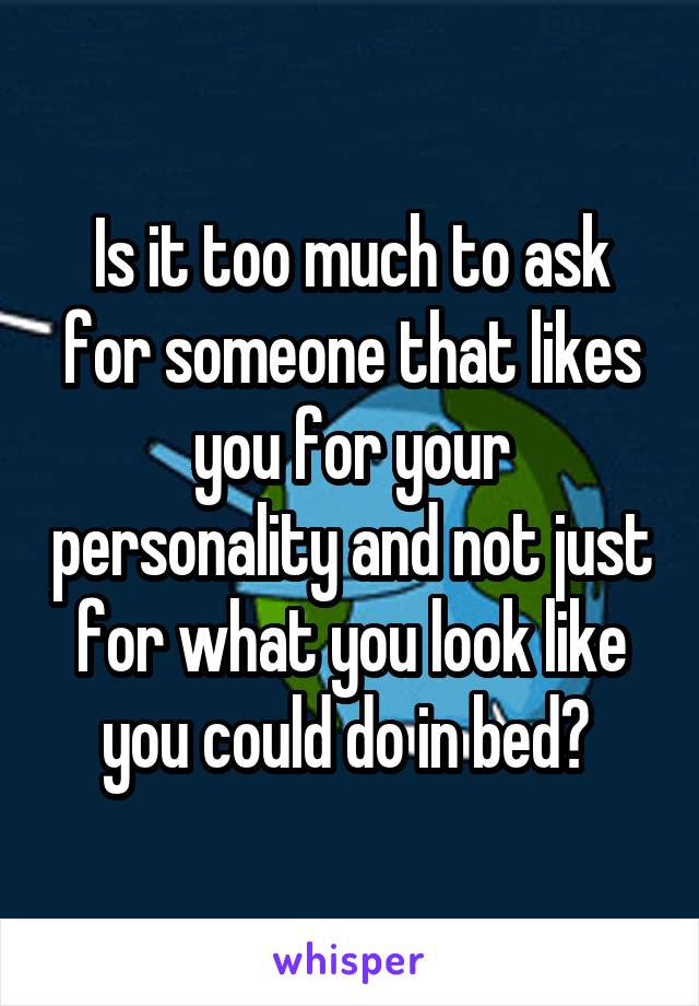 Is it too much to ask for someone that likes you for your personality and not just for what you look like you could do in bed? 