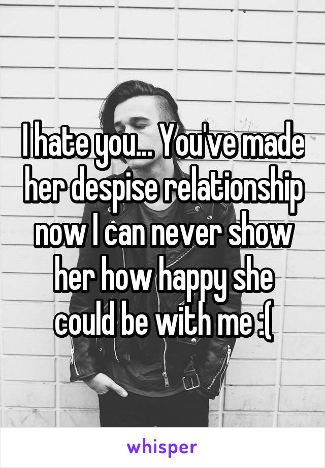 I hate you... You've made her despise relationship now I can never show her how happy she could be with me :(