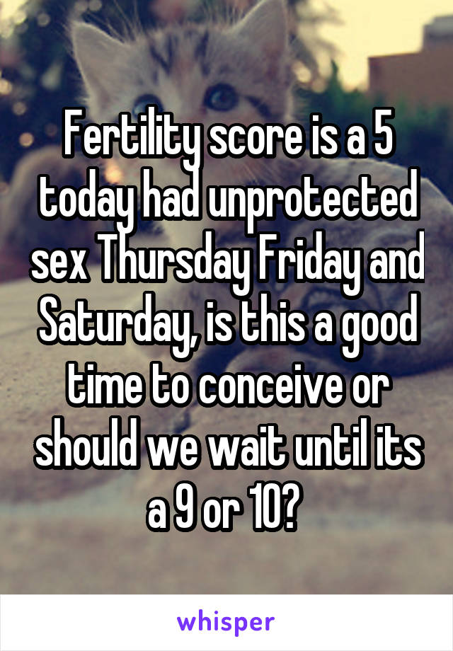 Fertility score is a 5 today had unprotected sex Thursday Friday and Saturday, is this a good time to conceive or should we wait until its a 9 or 10? 
