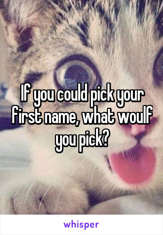 If you could pick your first name, what woulf you pick?