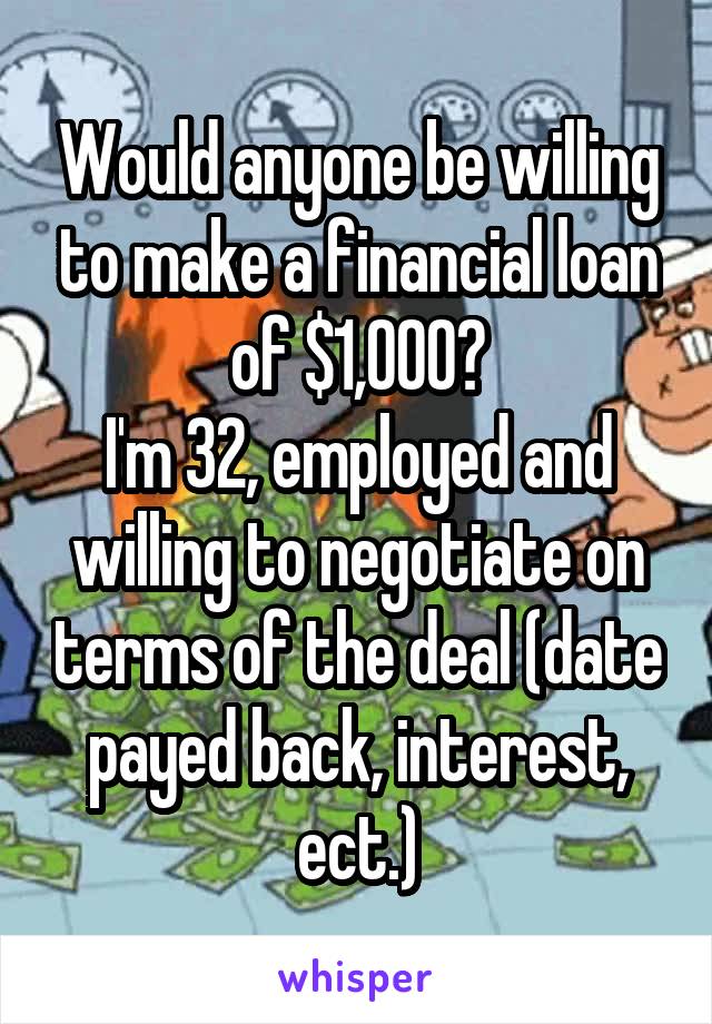 Would anyone be willing to make a financial loan of $1,000?
I'm 32, employed and willing to negotiate on terms of the deal (date payed back, interest, ect.)