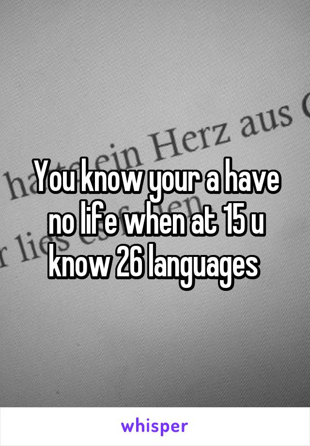 You know your a have no life when at 15 u know 26 languages 