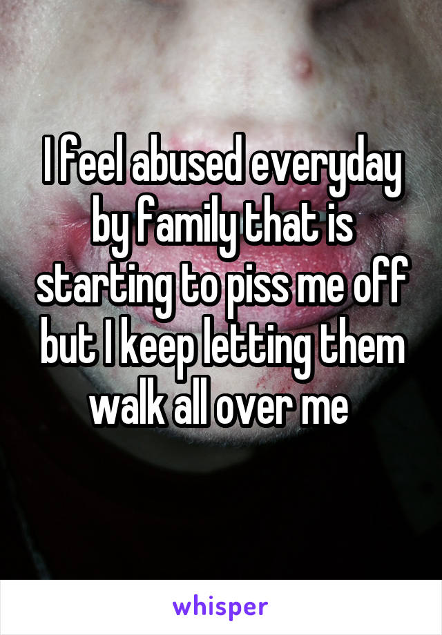 I feel abused everyday by family that is starting to piss me off but I keep letting them walk all over me 
