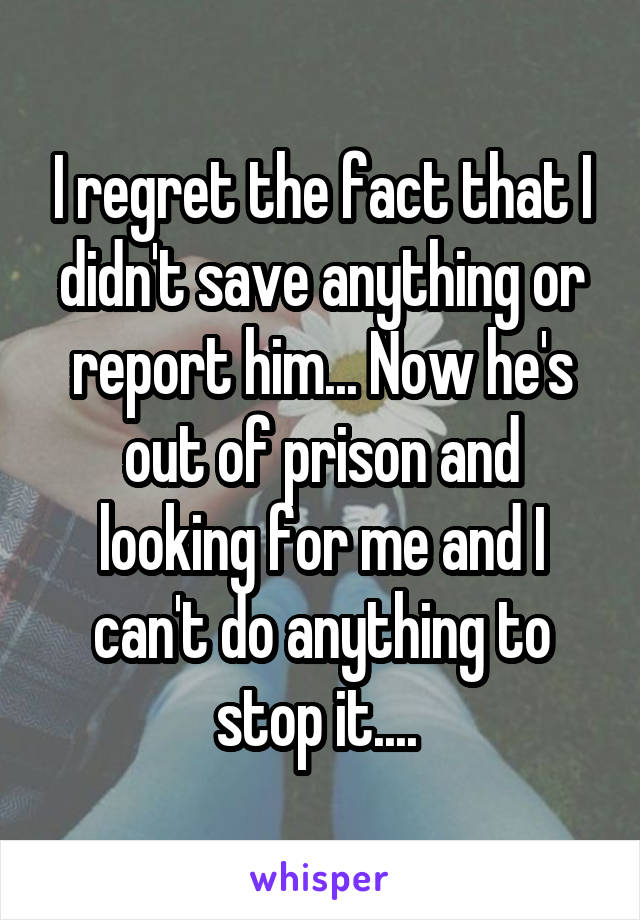 I regret the fact that I didn't save anything or report him... Now he's out of prison and looking for me and I can't do anything to stop it.... 