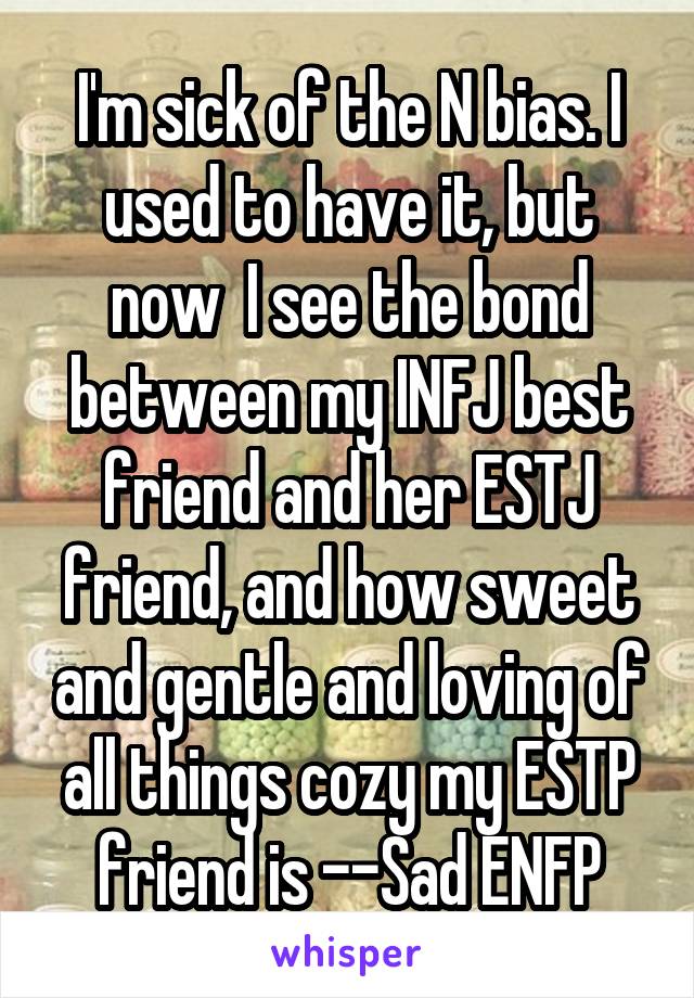 I'm sick of the N bias. I used to have it, but now  I see the bond between my INFJ best friend and her ESTJ friend, and how sweet and gentle and loving of all things cozy my ESTP friend is --Sad ENFP