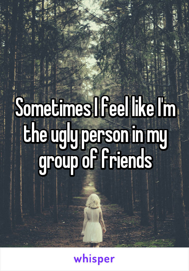 Sometimes I feel like I'm the ugly person in my group of friends