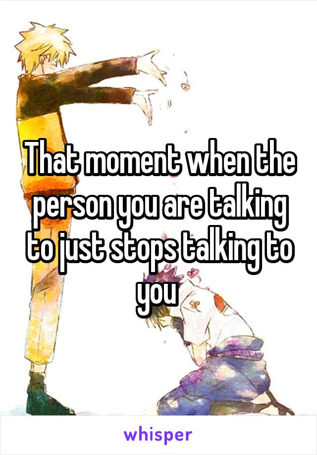 That moment when the person you are talking to just stops talking to you 
