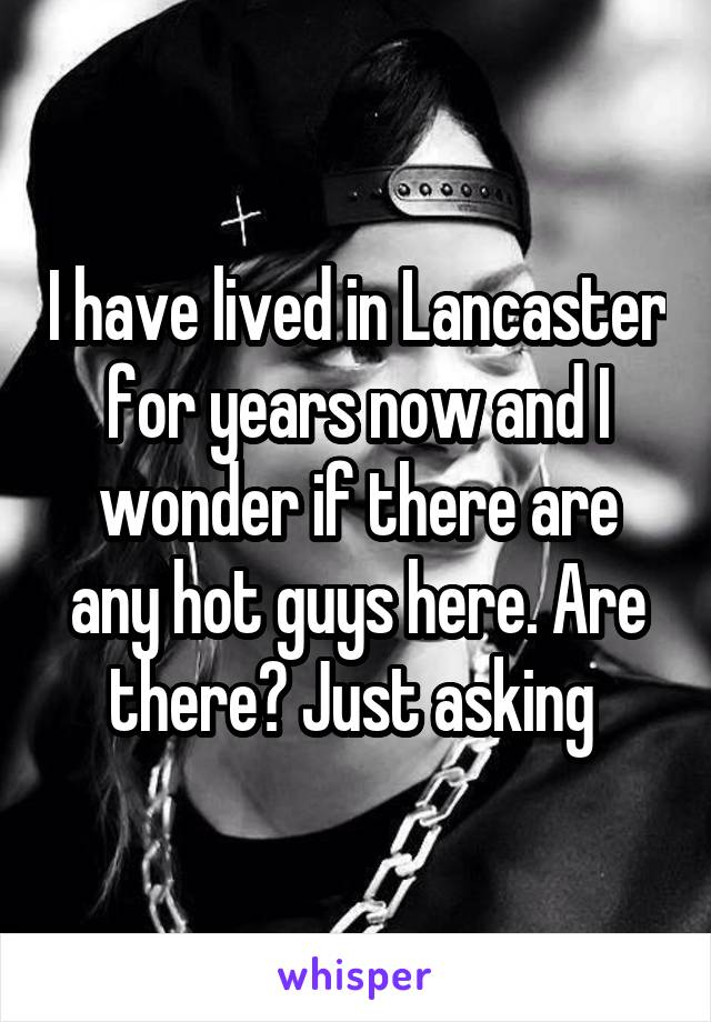 I have lived in Lancaster for years now and I wonder if there are any hot guys here. Are there? Just asking 