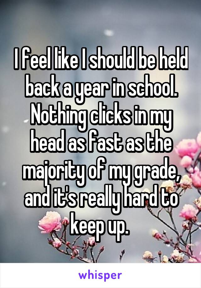 I feel like I should be held back a year in school. Nothing clicks in my head as fast as the majority of my grade, and it's really hard to keep up. 