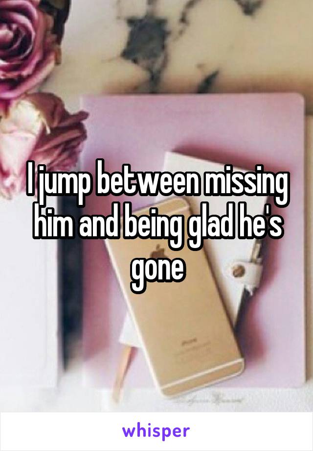I jump between missing him and being glad he's gone