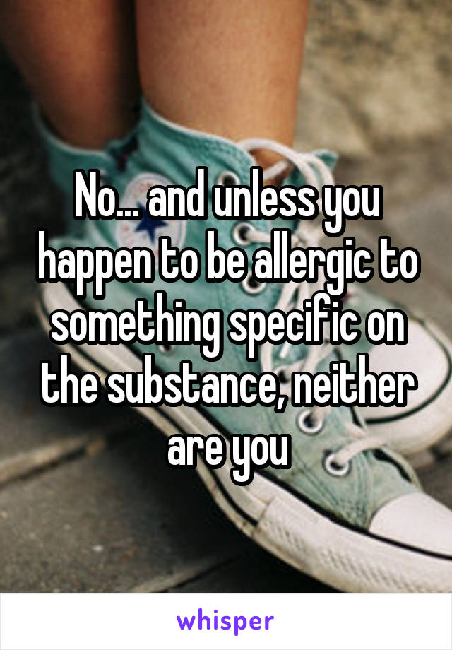 No... and unless you happen to be allergic to something specific on the substance, neither are you