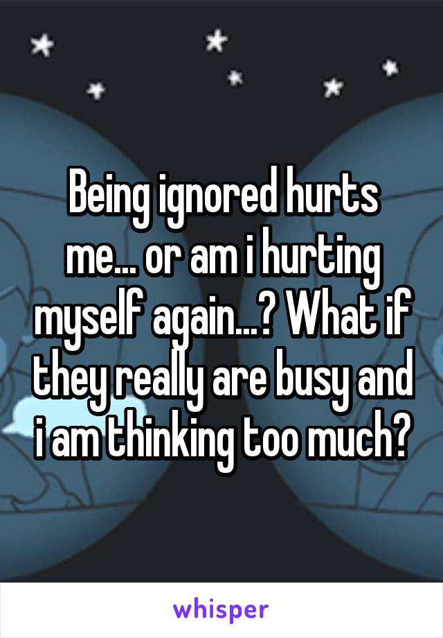 Being ignored hurts me... or am i hurting myself again...? What if they really are busy and i am thinking too much?