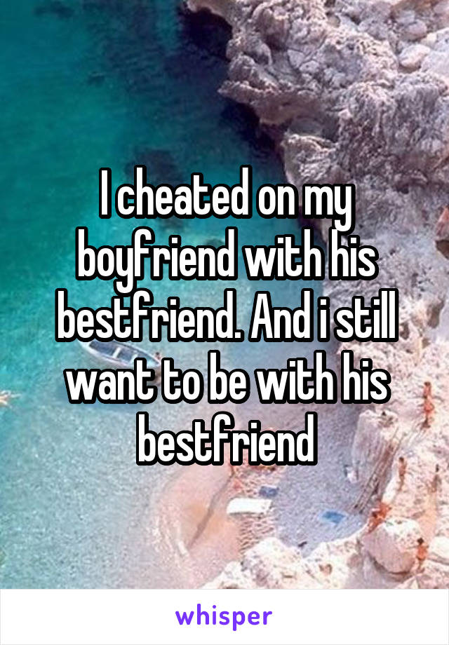 I cheated on my boyfriend with his bestfriend. And i still want to be with his bestfriend