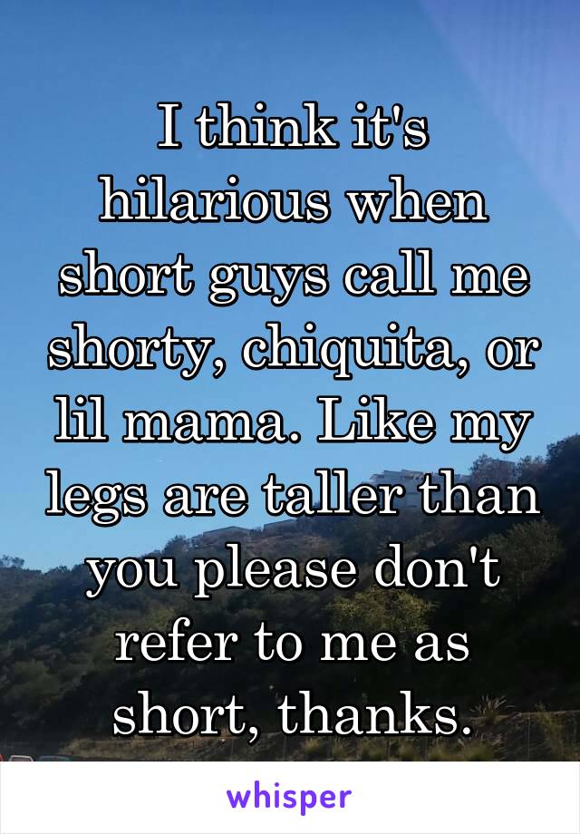 I think it's hilarious when short guys call me shorty, chiquita, or lil mama. Like my legs are taller than you please don't refer to me as short, thanks.