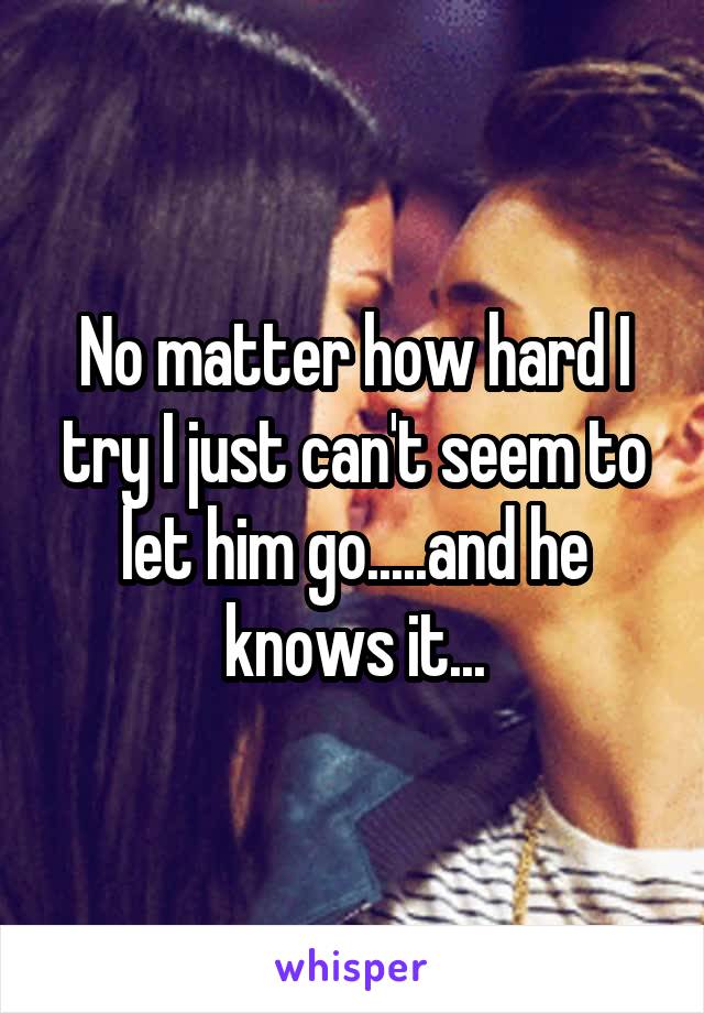 No matter how hard I try I just can't seem to let him go.....and he knows it...