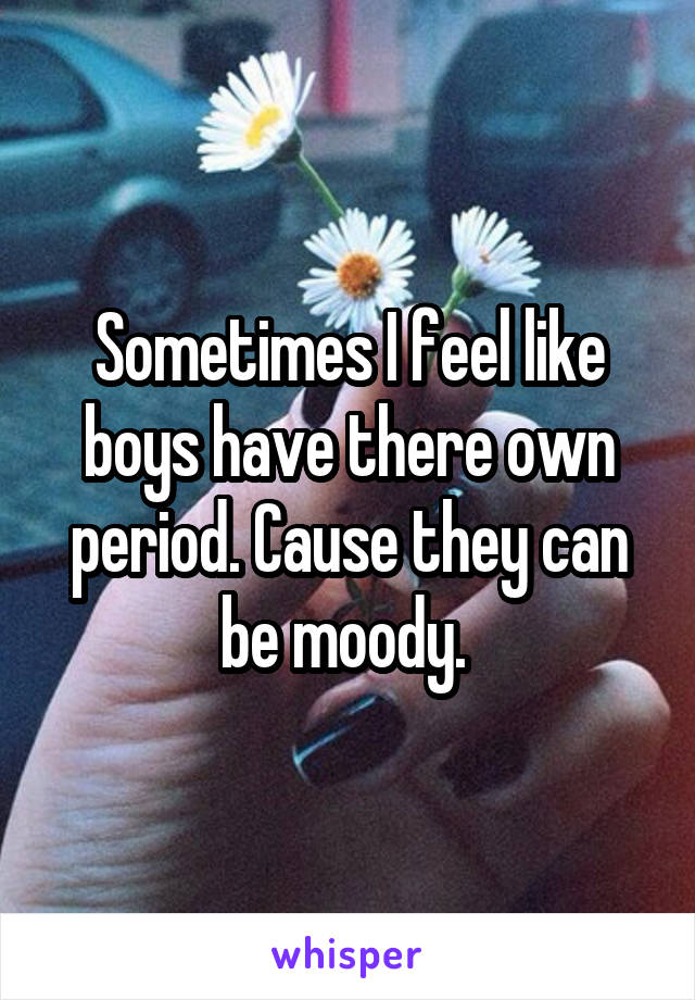 Sometimes I feel like boys have there own period. Cause they can be moody. 