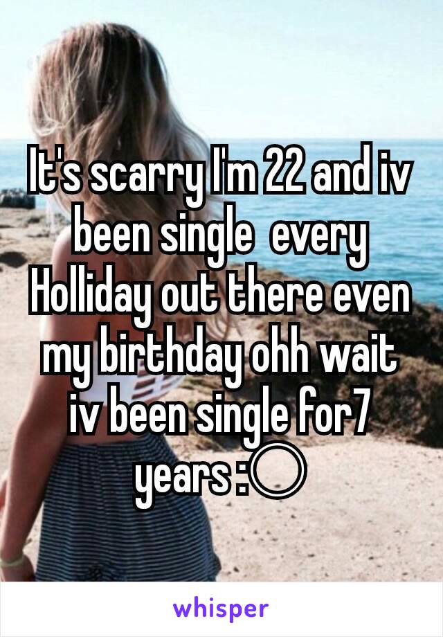 It's scarry I'm 22 and iv been single  every Holliday out there even my birthday ohh wait iv been single for7 years :○