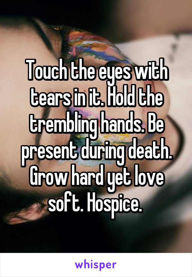 Touch the eyes with tears in it. Hold the trembling hands. Be present during death. Grow hard yet love soft. Hospice. 