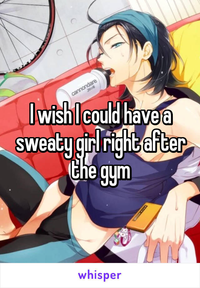 I wish I could have a sweaty girl right after the gym