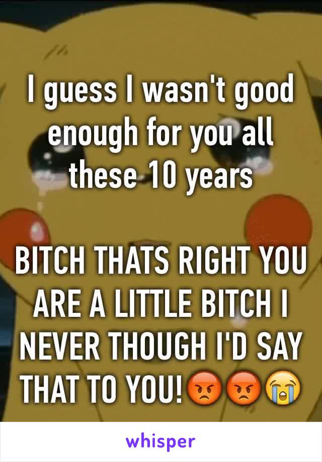 I guess I wasn't good enough for you all these 10 years

BITCH THATS RIGHT YOU ARE A LITTLE BITCH I NEVER THOUGH I'D SAY THAT TO YOU!😡😡😭