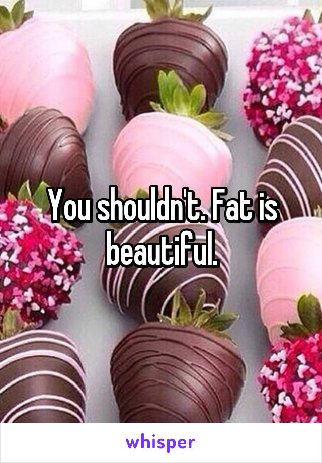 You shouldn't. Fat is beautiful.