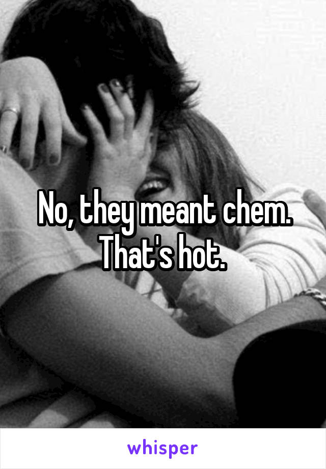 No, they meant chem. That's hot. 