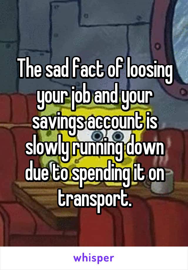 The sad fact of loosing your job and your savings account is slowly running down due to spending it on transport.