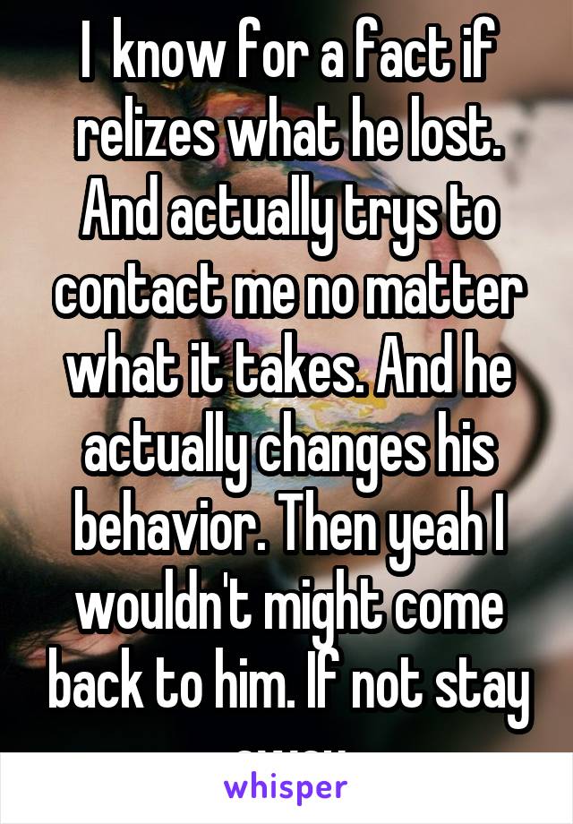 I  know for a fact if relizes what he lost. And actually trys to contact me no matter what it takes. And he actually changes his behavior. Then yeah I wouldn't might come back to him. If not stay away