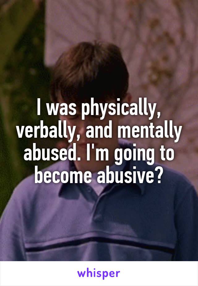 I was physically, verbally, and mentally abused. I'm going to become abusive?