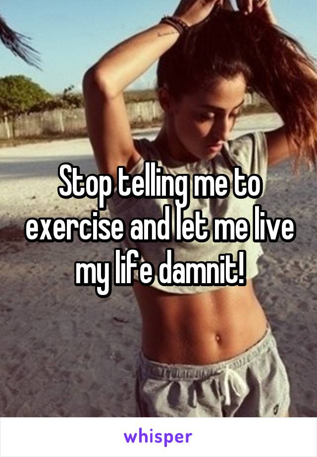 Stop telling me to exercise and let me live my life damnit!