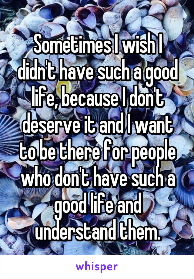 Sometimes I wish I didn't have such a good life, because I don't deserve it and I want to be there for people who don't have such a good life and understand them.