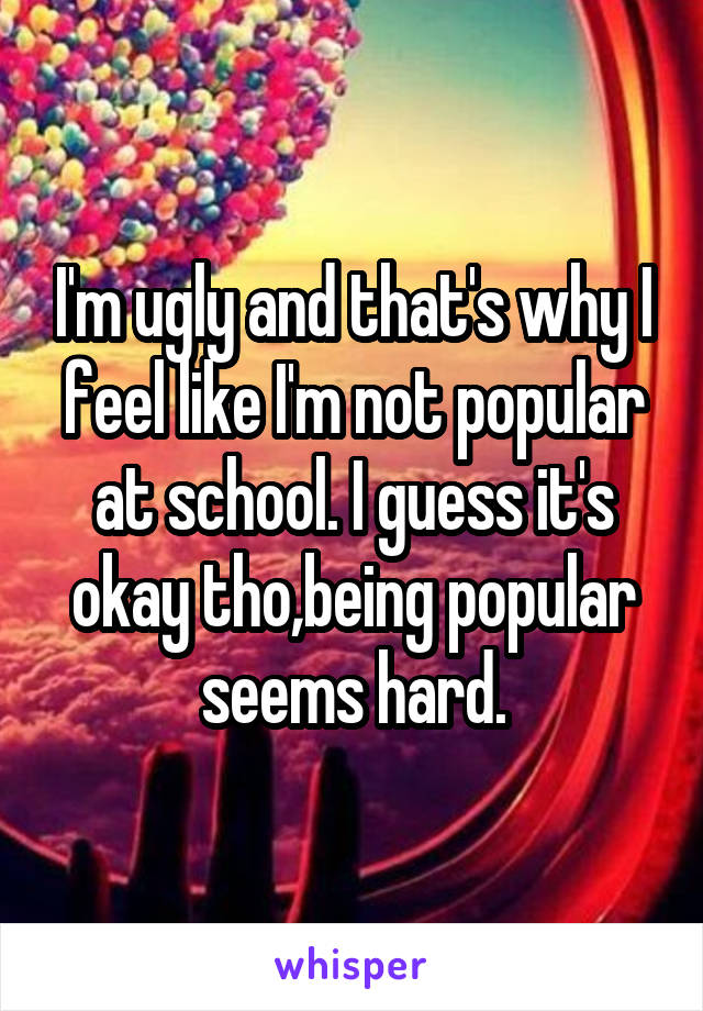 I'm ugly and that's why I feel like I'm not popular at school. I guess it's okay tho,being popular seems hard.