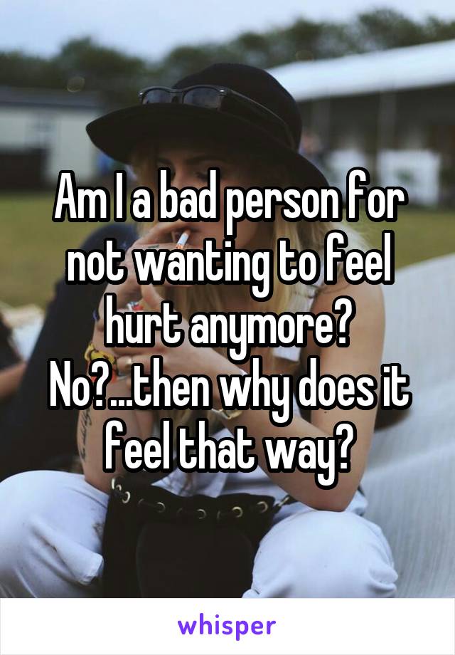 Am I a bad person for not wanting to feel hurt anymore? No?...then why does it feel that way?