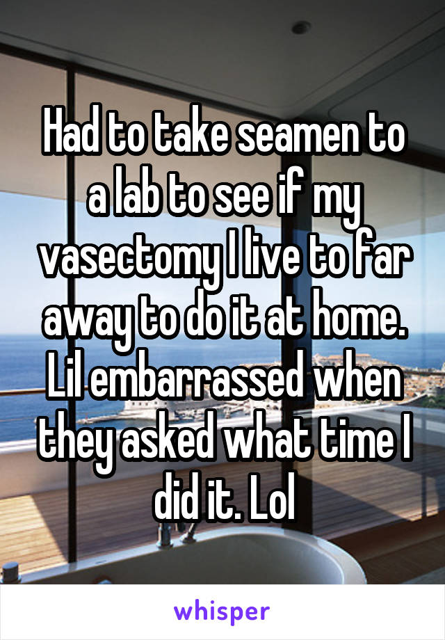 Had to take seamen to a lab to see if my vasectomy I live to far away to do it at home. Lil embarrassed when they asked what time I did it. Lol